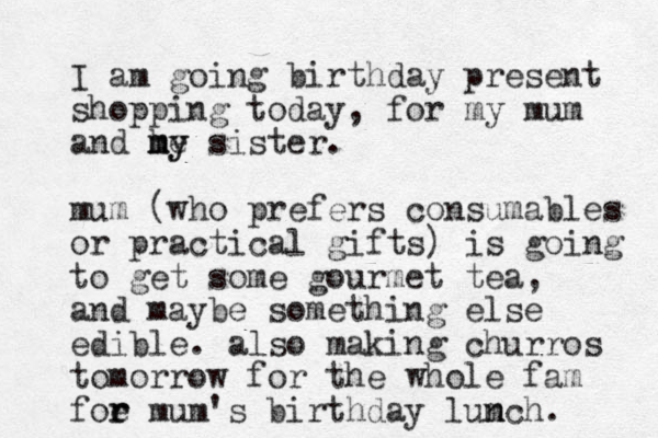 I am going birthday present shopping today, for my mum and he my sister my . mum (who prefers consumables or practical gifts) is going to get some gourmet tea, and maybe something else edible. also making churros tomorrow for the whole fam foe r r mum's birthday lumch. n n 