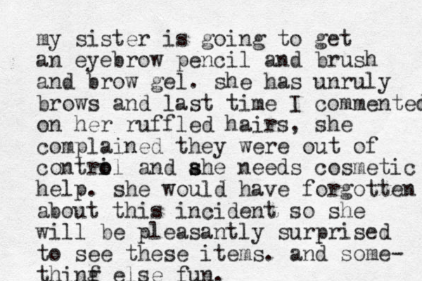 my sister is going to get an eyebrow pencil and brush and brow gel. she has unruly brows and last time I commented on her ruffled hairs, she complained they were out of contri o ol and ahe needs s s cosmetic help. she would have forgotten about this incident so she will be pleasantly surprised to see these items. and some- thinf g else fun. 