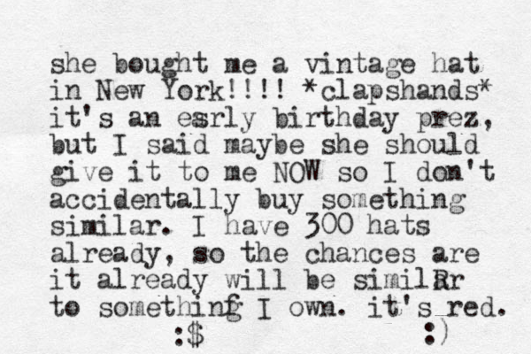she bought me a vintage hat in New York!!!! *clapshands* it's an esrly birthday prez, but I said maybe she should give it to me NOW so I don't accidentally buy something similar. I have 300 hats already, so the chances are it already will be similR ar to somethinf g I own. it's red. :$ :) a 