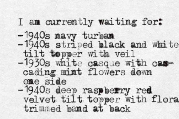 I am currently waiting for: -1940s navy turban -1940s striped black and white tilt topper with veil -1930s white casque with cas- cading mint flowers down one side -1940s deep raspberry res d d velvet tilt topper with floral trimmed band at back