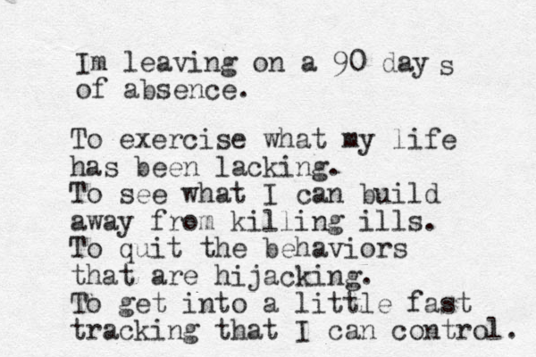 Im leaving on a 90 day of absence. s To exercise what my life has been lacking. To see what I can build away from killing ills. To quit the behaviors that are hijacking. To get into a little fast tracking that I can control. 