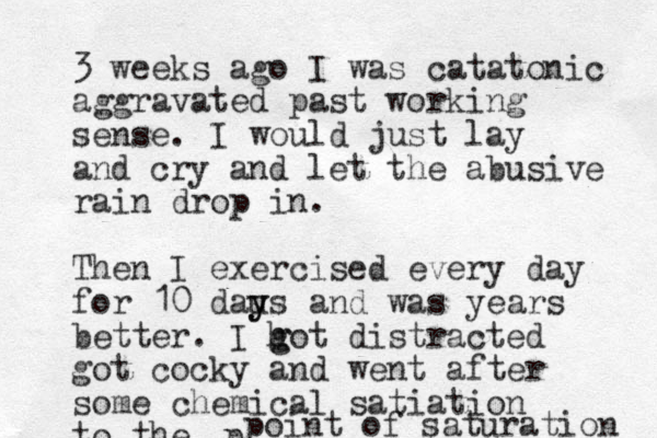 3 weeks ago I was catatonic aggravated past working sense. I would just lay and cry and let the abusive rain drop in. Then I exercised every day for 10 dau y ys and was years better. I h g got distracted got cocky and went after some chemical satiation to the p point of saturation 