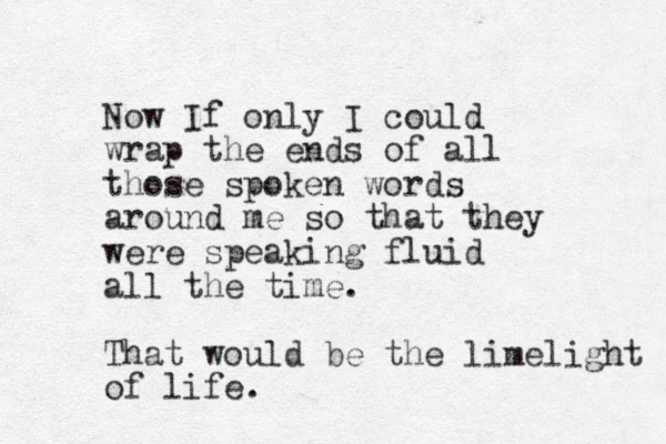 Now If only I could wrap the ends of all those spoken words around me so that they were speaking fluid all the time. That would be the limelight of life.