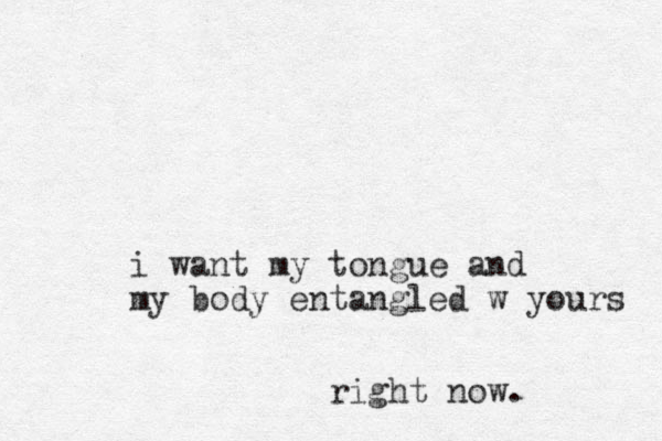 i want my tongue and my body entangled w yours right now.
