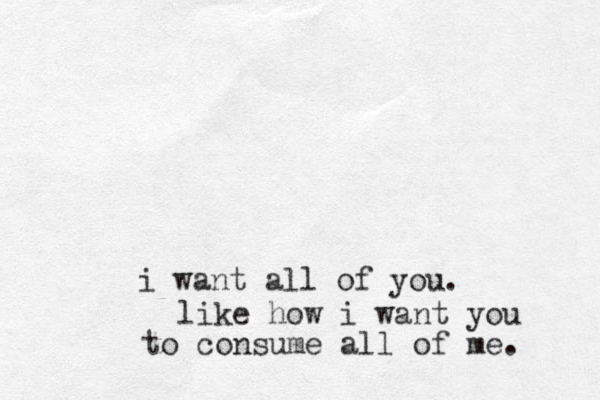 i want all of you. like how i want you to consume all of me. 