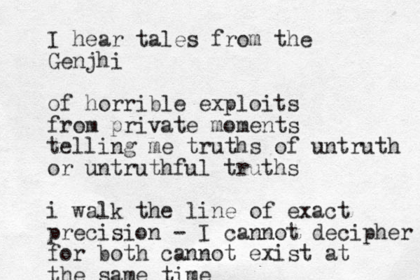 I hear tales from the Genjhi of horrible exploits from private moments telling me truths of untruth or untruthful truths i walk the line of exact precision - I cannot decipher for both cannot exist at the same time