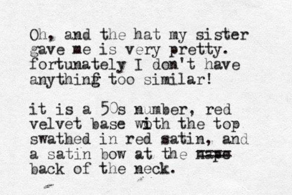 Oh, and the hat my sister gave me is very pretty. fortunately I don't have anythinf too g g similar! it is a 50s number, red velvet base woth the i i top swathed in red satin, and a satin bow at the nape ==== back of the neck.