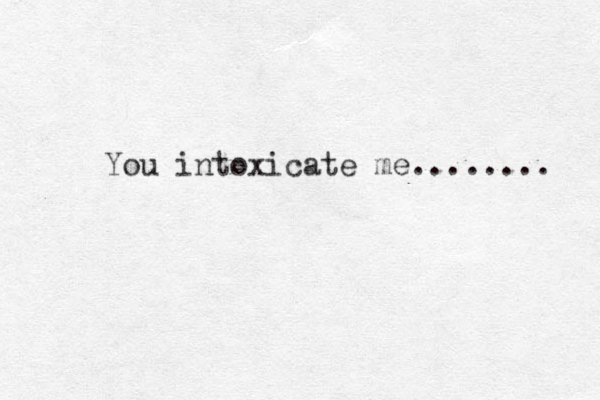 You intoxicate me........ 