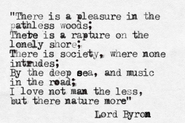 "There is a pleasure in the pathless woods; Thete r re is a rapture on the lonely shore; There is society, where none intrudes; By the deep e s s sea, and music in the road; I love not man the less, but there nature more" Lord Byrom n n