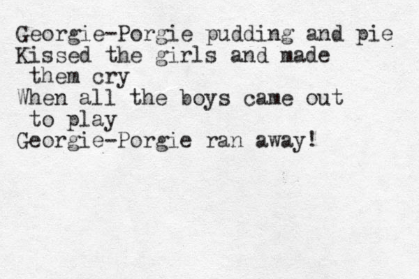 Georgie-Porgie pudding and pie Kissed the girls and made them cry When all the boys came out to play Georgie-Porgie ran away!