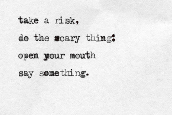 take a risk, do the scary thing: open u your mouth say something.