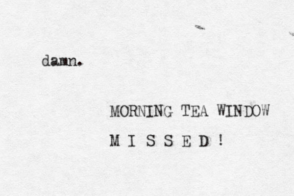 damn. MORNING TEA WINDOW M I S S E D ! 