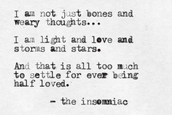I am not just bones and weary thoughts... I am light and love and storms and stars. And that is all too much to settle for ever being half loved. - the insomniac
