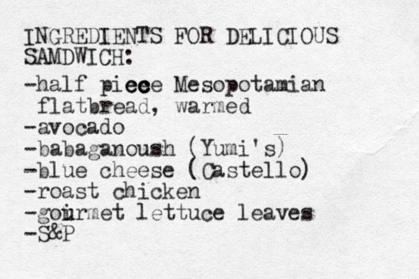INGREDIENTS FOR DELICIOUS SAMDWICH: -half pice ece ec c c Mesopotamian flatbread, warmed -avocado -babaganoush (Yumi's) -blue cheese (Castello) -roast chicke n -goirmet u u lettuce leaves -S&P 