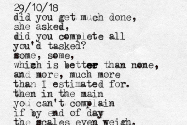 l did you get much done, she asked, did you complete all you'd tasked? some, some, whixh c c is bettwe er er er than none, and more, much more than I estimated for. the n in the main you can't complain if by end of day the scales even weigh. 29/10/18 