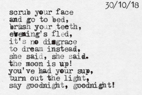 scrub your face and go to bed, brish u u your teeth, ebe v v ning's fled, it's no disgrace to dream instead, she said, she said. the moon is up! you've had your sup, turn out the light, say goodnight, goodnight! 8 1 / 0 1 / 0 3 