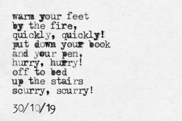 warm your feet by the fire, quickly, quickly! put down your book and your pen, hurry, hurry! off to bed up the stairs scurry, scurry! 30/10/19 