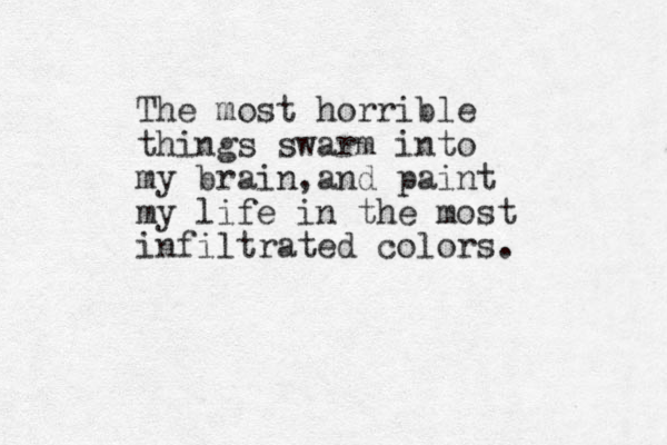 The most horrible things swarm into my brain and , paint my life in the most infiltrated colors.