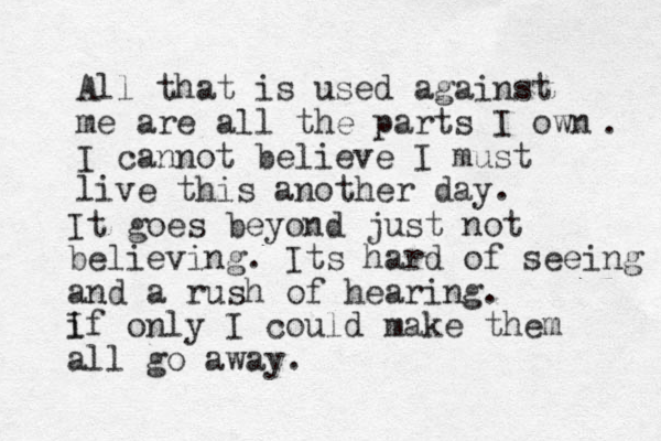 All that is used against me are all the parts I own I cannot believe I must live this another day. . It goes beyond just not believing. Its hard of seeing and a rush of hearing. i If only I could make them all go away. 