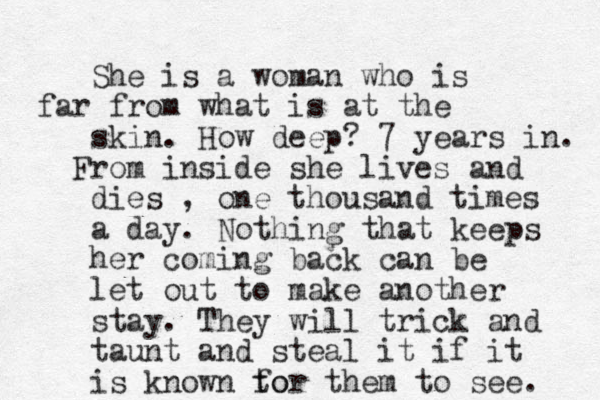 She is a woman who is far from what is at the skin. How deep? 7 years in. From inside she lives and dies , one thousand times a day. Nothing that keeps her coming back can be let out to make another stay. They will trick and taunt and steal it if it is known to for them to see. 