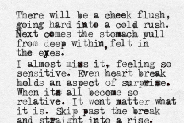 There will be a cheek flush, going hard into a cold rush. Next comes the stomach pull from deep within felt in the ex y yes. , I almost miss it, feeling so sensitive. Even heart break holds an aspect of surprise. When its all become so relative. It wont matter what it is. Skip past the break and straight into a rise. 