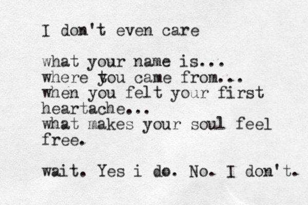 I don't even care what your name is... where tou came from... when you felt your first heartache... what makes your soul feel free. wait . Yes i do . No . I don't. y 