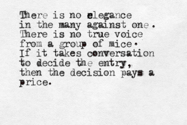 There is no r e elegance in the many against one There is no true voice from a group of mice If it takes conversation to decide the entry then the decision pays a price. , . . 