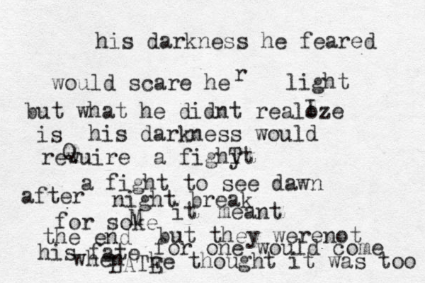 his darkness he feared would scare he r light but what he didnt realoze I is his darkness would rewuire Q a fighy Tt a fight to see dawn after night break for soke M it meant the end but they werenot his fate for one would come when he thought it was too LATE