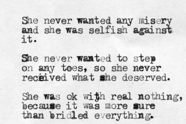 She never wanted any misery and she was selfish against it. She never wanted to step on any toes, so she never reci e eived what she deserved. She was ok wij t th real nothing, because it was more sure than bridled everything. 