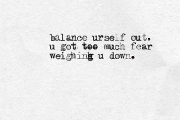 balance urself out. u got too much fear weighinh g u down.