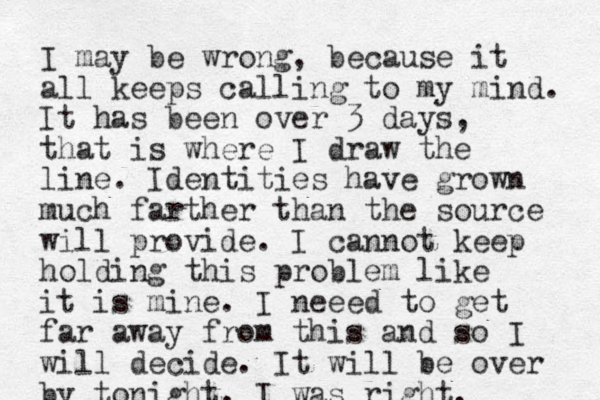I may be wrong, because it all keeps calling to my mind. It has been over 3 days, that is where I draw the line. Identities have grown much farther than the source will provide. I cannot keep holding this problem like it is mine. I neeed to get far away from this and so I will decide. I t will be over by tonight. I was right.