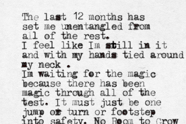 The last 12 months has set me unentangled from all of the rest. I feel like Im sr t till in it and with my hands tied around my neck . Im waiting for the magic because there has been magic through all of the test. It must just be one jump ot r turn or footstep into safety. No Room to Grow 