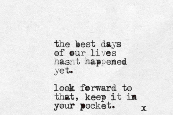 the best days of our lives hasnt happened yet. look forward to that, keep it in your pocket. x