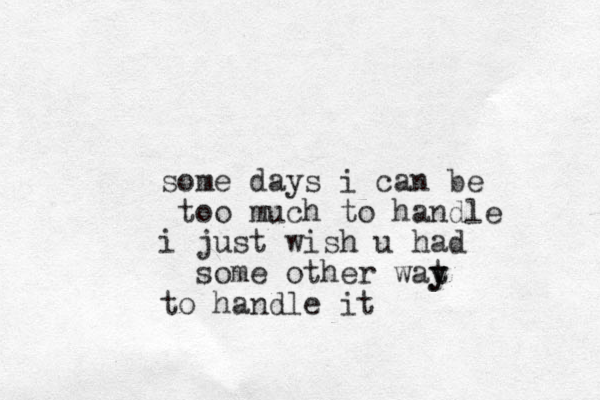 some days i can be too much to handle i just wish u had some other wat y y to handle it
