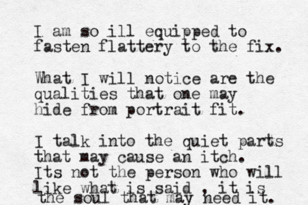 I am so ill equipped to fasten flattery to the fix. What I will notice are the qualities that one may hide from portrait fit. I talk into the quiet parts that may cause an itch. Its not the person who will like what is said , it is the soul that may need it. 
