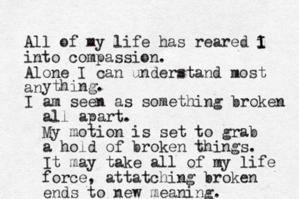 All of my life has reared i I I into compassion. Alone I can understand most an ything. I am seen as something broken all apart. My motion is set to grab a hold of broken things. It may take all of my life force , attatching broken ends to new meaning.
