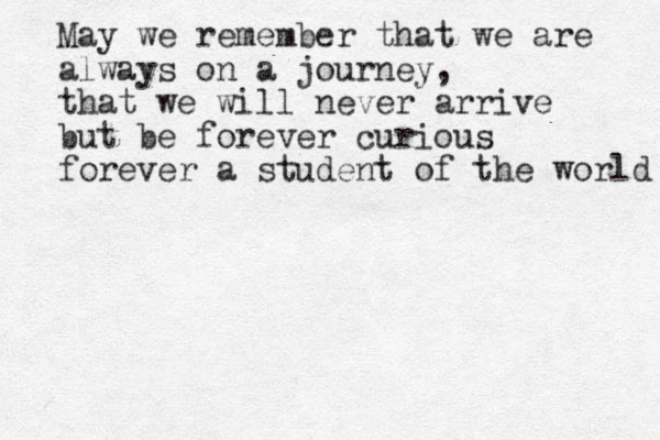 May we remember that we are always on a journey, that we will never arrive but be forever curious forever a student of the world 