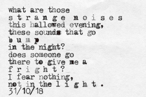 what are those s t r a n g e n o i s e s this hallowed evening, these sounds that go b u m p in the night? doe s someone go there to give me a f r i g h t ? I fear nothing, not in the l i g h t . 31/10/18