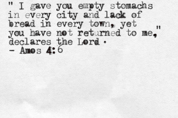 " I gave you empty stomachs in every city and lack of bread in every town , yet you have not returned to me declares the Lord " . , . - Amos 4:6 