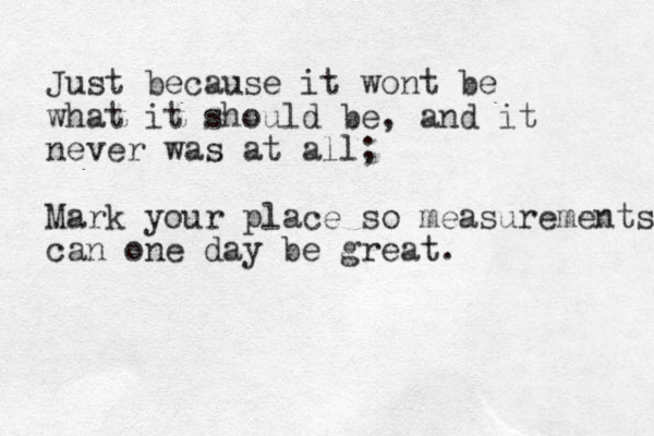Just because it wont be what it should be, and it never was at all; Mark your place so measurements can one day be great. 