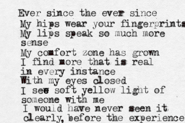 Ever since the ever since My hips wear your fingerprints My lips speak so much more sense My comfort zone z z has grown I find more that is real in every instance With my eyes closed I sew e e e soft yellow light of someone with me I would have never seen it clearly before the experience ,