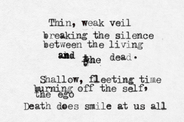 Thin, weak veil breaking the silence between the living ab n n and d yhe the t t t dead . Shallow, fleeting time burning off the self , the ego Death does smile at us all 