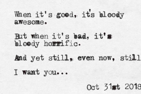 When it's good, its bloody awesome. But when it's bad, it's bloody horrific. And yet still, even now, still I want you... ' Oct 31st 2018 