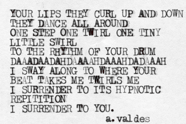 YOUR LIPS THEY CURL UP AND DOWN THEY DANCE ALL AROUND ONE STEP ONE TWIRL ONE TINY LITTLE SWIRL TO THE RHYTHM OF YOUR DRUM DAAADAADAHDAAAAHDAAAHDADAAAH I SWAY ALONG TO WHERE YOUR BEAT TAKES ME TE W IRLS ME I SURRENDER TO ITS HYPNOTIC REPITITION I SURRENDER TO YOU. a.valdes 