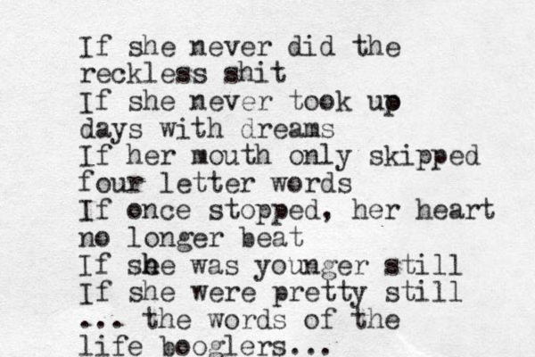 If she never did the reck less shit If she never too k uo p days with dreams If her mouth only skipped four letter words If once stopped, her heart no longer beat If se h he was younger still If she were pretty still ... the words of the life booglers... 