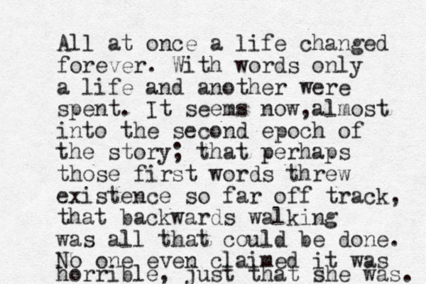 All at once a life changed forever. With words only a life and another were spent. It seems now almost , into the second epoch of the story; that perhaps those first words threw existence so far off track, that backwards walking was all that could be done. No one even claimed it was horrible, just that she was. 