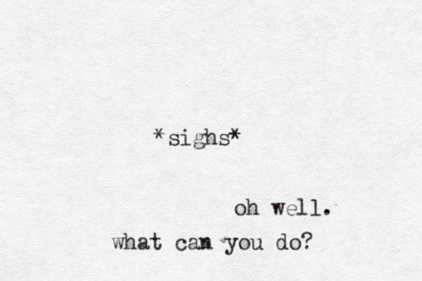 *sighs* oh well. what can you do? 