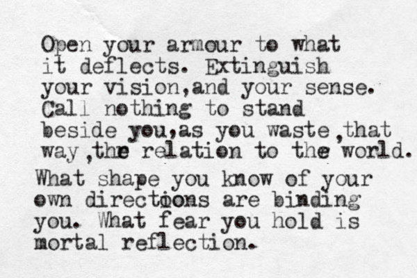 Open your armour to what it deflects. Extinguish your vision a , nd your sense. Call nothing to stand beside you as you waste that way thr e e relation to thr e e world. , , , What shape you know of your own directoo ions are binding you. What fear you hold is mortal reflection. 