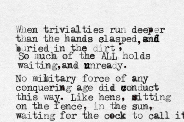 When trivialties run deeper than the hands s clasped snf a d d d buried in the dirt , ; So much of the ALL holds waiting and r u unready. , No mim l litary force of any conquering age did v conduct c this way. Like hens, sitting on the fence, in the sun, waiting for the cock to call it t 