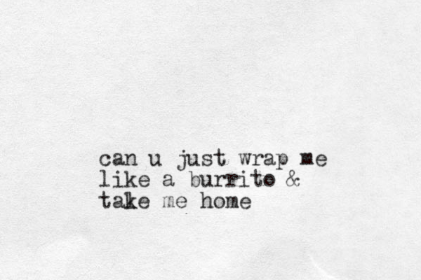 can u just wrap me like a burrito & tale k me home